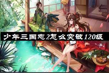 少年三国志2怎么突破120级-少年三国志2120级开启功能有哪些